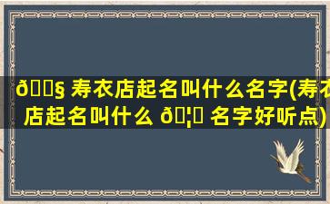 🐧 寿衣店起名叫什么名字(寿衣店起名叫什么 🦁 名字好听点)